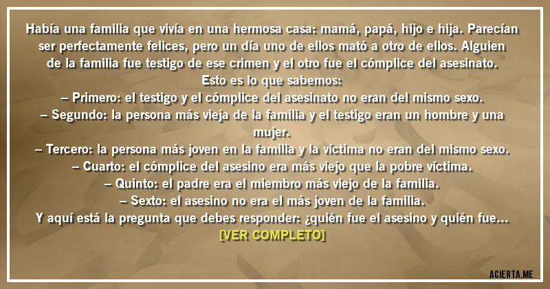 Acertijos - Había una familia que vivía en una hermosa casa: mamá, papá, hijo e hija. Parecían ser perfectamente felices, pero un día uno de ellos mató a otro de ellos. Alguien de la familia fue testigo de ese crimen y el otro fue el cómplice del asesinato. Esto es lo que sabemos:
– Primero: el testigo y el cómplice del asesinato no eran del mismo sexo.
– Segundo: la persona más vieja de la familia y el testigo eran un hombre y una mujer.
– Tercero: la persona más joven en la familia y la víctima no eran del mismo sexo.
– Cuarto: el cómplice del asesino era más viejo que la pobre víctima.
– Quinto: el padre era el miembro más viejo de la familia.
– Sexto: el asesino no era el más joven de la familia.
Y aquí está la pregunta que debes responder: ¿quién fue el asesino y quién fue la víctima?