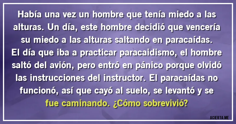 Acertijos - Había una vez un hombre que tenía miedo a las alturas. Un día, este hombre decidió que vencería su miedo a las alturas saltando en paracaídas. El día que iba a practicar paracaidismo, el hombre saltó del avión, pero entró en pánico porque olvidó las instrucciones del instructor. El paracaídas no funcionó, así que cayó al suelo, se levantó y se fue caminando. ¿Cómo sobrevivió?