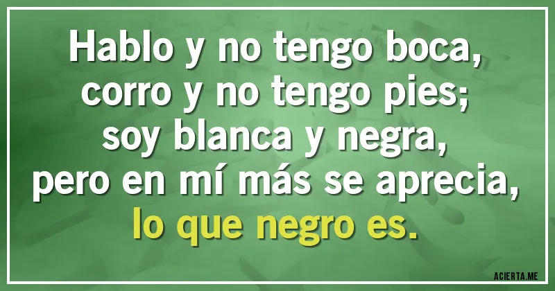 Acertijos - Hablo y no tengo boca,
corro y no tengo pies;
soy blanca y negra,
pero en mí más se aprecia,
lo que negro es.