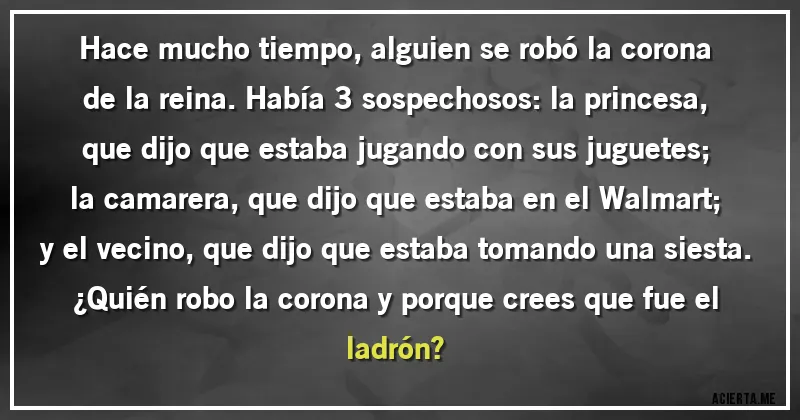 Acertijos - Hace mucho tiempo, alguien se robó la corona de la reina. Había 3 sospechosos: la princesa, que dijo que estaba jugando con sus juguetes; la camarera, que dijo que estaba en el Walmart; y el vecino, que dijo que estaba tomando una siesta.
¿Quién robo la corona y porque crees que fue el ladrón?