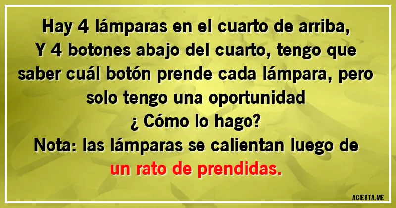 Acertijos - Hay 4 lámparas en el cuarto de arriba,
Y 4 botones abajo del cuarto, tengo que saber cuál botón prende cada lámpara, pero solo tengo una oportunidad 
¿ Cómo lo hago?
Nota: las lámparas se calientan luego de un rato de prendidas.