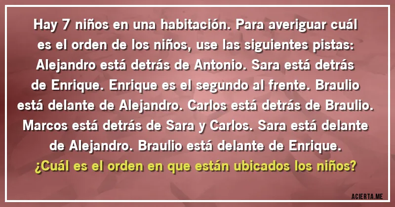 Acertijos - Hay 7 niños en una habitación. Para averiguar cuál es el orden de los niños, use las siguientes pistas: 
Alejandro está detrás de Antonio. Sara está detrás de Enrique. Enrique es el segundo al frente. Braulio está delante de Alejandro. Carlos está detrás de Braulio. Marcos está detrás de Sara y Carlos. Sara está delante de Alejandro. Braulio está delante de Enrique.
¿Cuál es el orden en que están ubicados los niños?