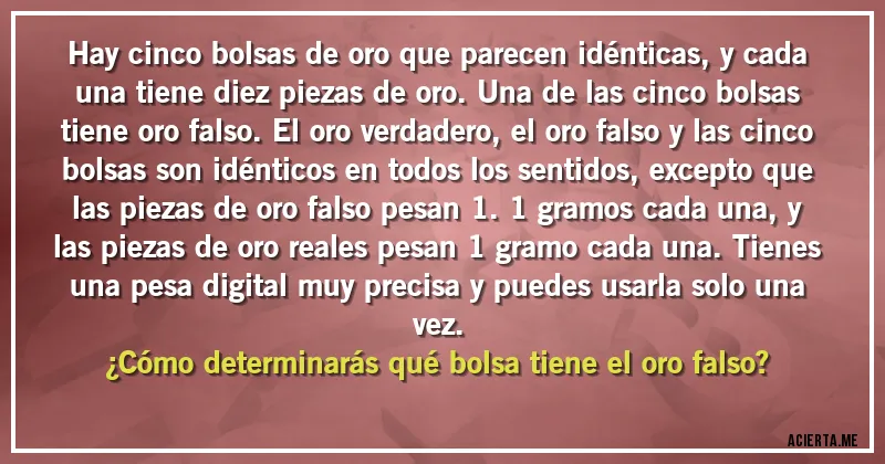 Acertijos - Hay cinco bolsas de oro que parecen idénticas, y cada una tiene diez piezas de oro. Una de las cinco bolsas tiene oro falso. El oro verdadero, el oro falso y las cinco bolsas son idénticos en todos los sentidos, excepto que las piezas de oro falso pesan 1.1 gramos cada una, y las piezas de oro reales pesan 1 gramo cada una. Tienes una pesa digital muy precisa y puedes usarla solo una vez.
¿Cómo determinarás qué bolsa tiene el oro falso? Acertijos - Hay cinco bolsas de oro que parecen idénticas, y cada una tiene diez piezas de oro. Una de las cinco bolsas tiene oro falso. El oro verdadero, el oro falso y las cinco bolsas son idénticos en todos los sentidos, excepto que las piezas de oro falso pesan 1.1 gramos cada una, y las piezas de oro reales pesan 1 gramo cada una. Tienes una pesa digital muy precisa y puedes usarla solo una vez.
¿Cómo determinarás qué bolsa tiene el oro falso?