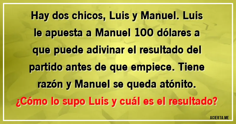 Acertijos - Hay dos chicos, Luis y Manuel. Luis le apuesta a Manuel 100 dólares a que puede adivinar el resultado del partido antes de que empiece. Tiene razón y Manuel se queda atónito.
¿Cómo lo supo Luis y cuál es el resultado?