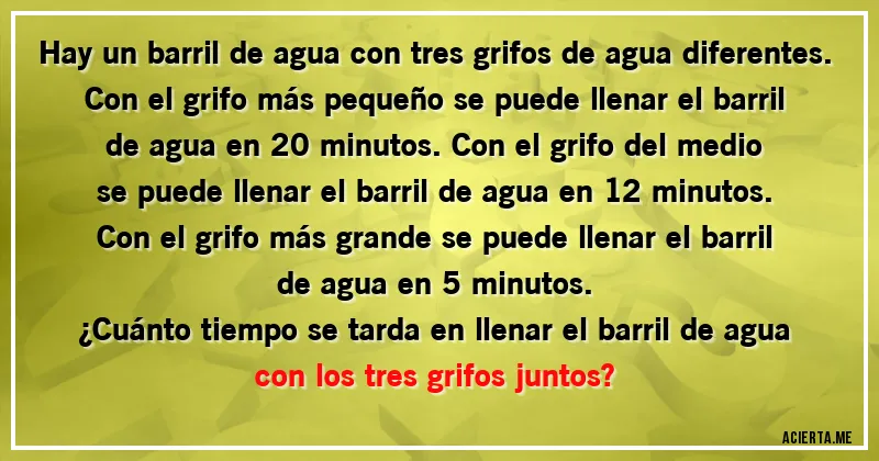 Acertijos - Hay un barril de agua con tres grifos de agua diferentes. Con el grifo más pequeño se puede llenar el barril de agua en 20 minutos. Con el grifo del medio se puede llenar el barril de agua en 12 minutos. Con el grifo más grande se puede llenar el barril de agua en 5 minutos.
¿Cuánto tiempo se tarda en llenar el barril de agua con los tres grifos juntos?