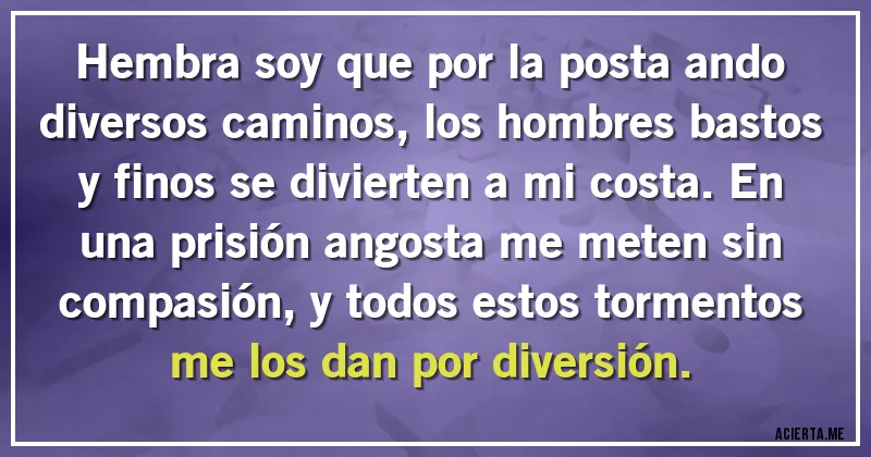Acertijos - Hembra soy que por la posta ando diversos caminos, los hombres bastos y finos se divierten a mi costa. En una prisión angosta me meten sin compasión, y todos estos tormentos me los dan por diversión.