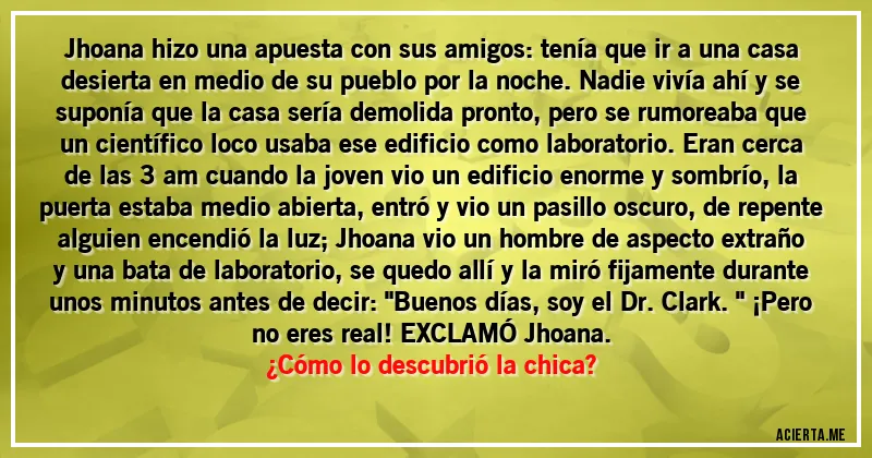 Acertijos - Jhoana hizo una apuesta con sus amigos: tenía que ir a una casa desierta en medio de su pueblo  por la noche. Nadie vivía ahí y se suponía que  la casa sería demolida pronto, pero se rumoreaba que un científico loco usaba ese edificio como laboratorio. Eran cerca de las 3 am cuando la joven vio un edificio enorme y sombrío, la puerta estaba medio abierta, entró y vio un pasillo oscuro, de repente alguien encendió la luz; Jhoana vio  un hombre de aspecto extraño y una bata de laboratorio, se quedo allí y la miró fijamente durante unos minutos antes  de decir: 