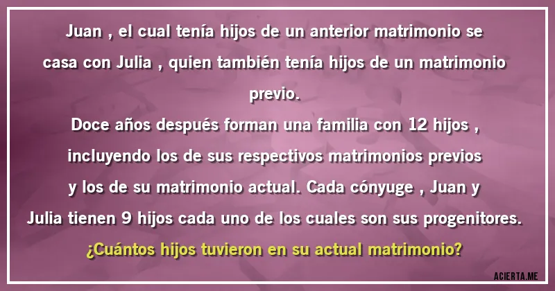 Acertijos - Juan , el cual tenía hijos de un anterior matrimonio se casa con Julia , quien también tenía hijos de un matrimonio previo.
Doce años después forman una familia con 12 hijos , incluyendo los de sus respectivos matrimonios previos y los de su  matrimonio actual. Cada cónyuge , Juan y Julia tienen 9 hijos cada uno de los cuales son sus progenitores.
¿Cuántos hijos tuvieron en su actual matrimonio?