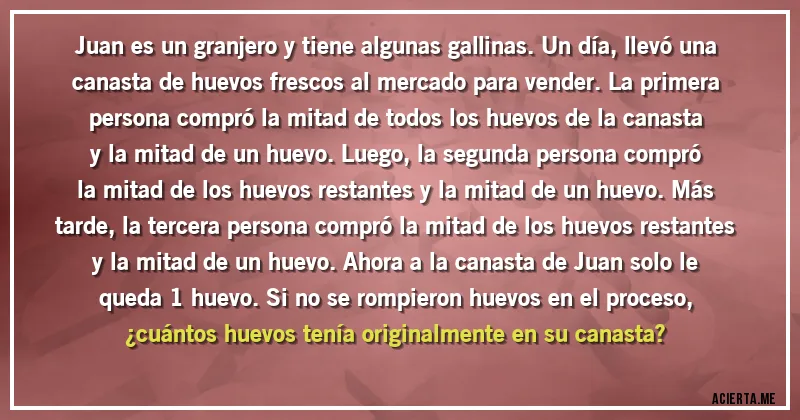 Acertijos - Juan es un granjero y tiene algunas gallinas. Un día, llevó una canasta de huevos frescos al mercado para vender. La primera persona compró la mitad de todos los huevos de la canasta y la mitad de un huevo. Luego, la segunda persona compró la mitad de los huevos restantes y la mitad de un huevo. Más tarde, la tercera persona compró la mitad de los huevos restantes y la mitad de un huevo. Ahora a la canasta de Juan solo le queda 1 huevo. Si no se rompieron huevos en el proceso, 
¿cuántos huevos tenía originalmente en su canasta?