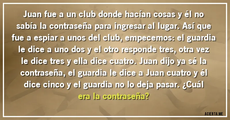 Acertijos - Juan fue a un club donde hacían cosas y él no sabía la contraseña para ingresar al lugar. Así que fue a espiar a unos del club, empecemos: el guardia le dice a uno dos y el otro responde tres, otra vez le dice tres y ella dice cuatro. Juan dijo ya sé la contraseña, el guardia le dice a Juan cuatro y él dice cinco y el guardia no lo deja pasar. ¿Cuál era la contraseña?