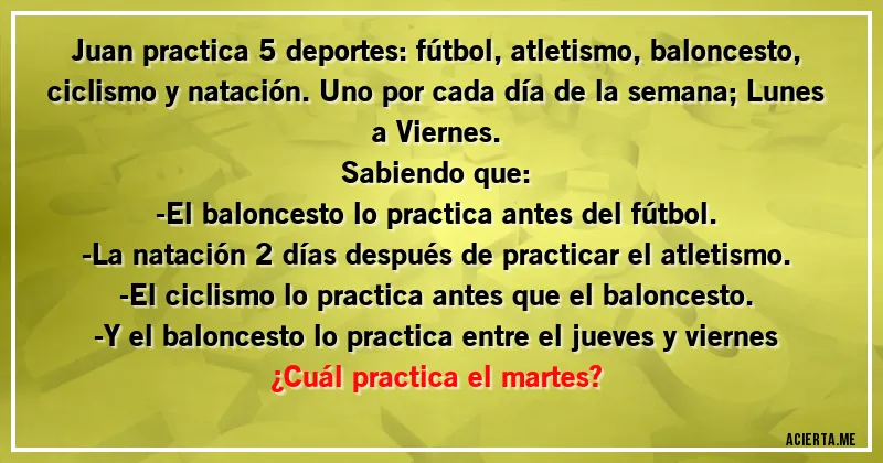Acertijos - Juan practica 5 deportes: fútbol, atletismo, baloncesto, ciclismo y natación. Uno por cada día de la semana; Lunes a Viernes. 
Sabiendo que: 
-El baloncesto lo practica antes del fútbol.
-La natación 2 días después de practicar el atletismo.
-El ciclismo lo practica antes que el baloncesto.
-Y el baloncesto lo practica entre el jueves y viernes
¿Cuál practica el martes?