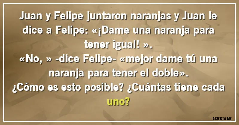 Acertijos - Juan y Felipe juntaron naranjas y Juan le dice a Felipe: «¡Dame una naranja para tener igual!». 
«No,» -dice Felipe- «mejor dame tú una naranja para tener el doble». 
¿Cómo es esto posible? ¿Cuántas tiene cada uno?