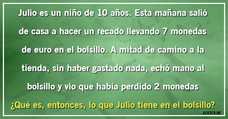 Acertijos - Julio es un niño de 10 años. Esta mañana salió de casa a hacer un recado llevando 7 monedas de euro en el bolsillo. A mitad de camino a la tienda, sin haber gastado nada, echó mano al bolsillo y vio que había perdido 2 monedas
¿Qué es, entonces, lo que Julio tiene en el bolsillo?