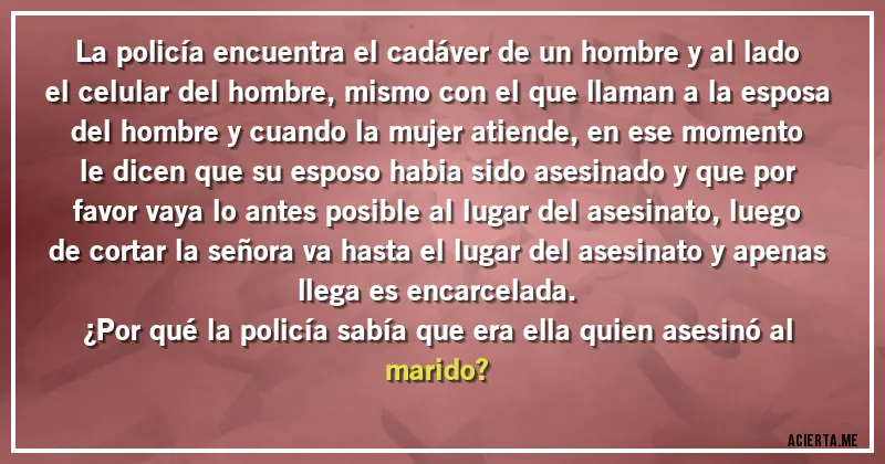 Acertijos - La policía encuentra el cadáver de un hombre y al lado el celular del hombre, mismo con el que llaman a la esposa del hombre y cuando la mujer atiende, en ese momento le dicen que su esposo habia sido asesinado y que por favor vaya lo antes posible al lugar del asesinato, luego de cortar la señora va hasta el lugar del asesinato y apenas llega es encarcelada.
¿Por qué la policía sabía que era ella quien asesinó al marido?