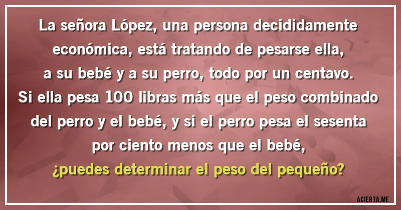 Acertijos - La señora López, una persona decididamente económica, está tratando de pesarse ella, a su bebé y a su perro, todo por un centavo.
Si ella pesa 100 libras más que el peso combinado del perro y el bebé, y si el perro pesa el sesenta por ciento menos que el bebé,
¿puedes determinar el peso del pequeño?