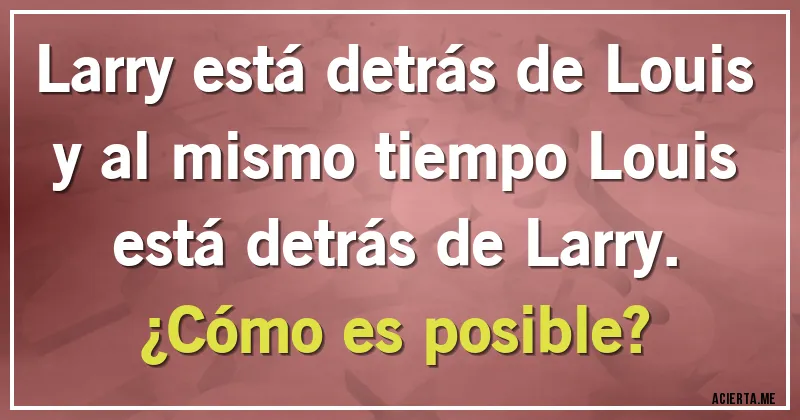 Acertijos - Larry está detrás de Louis y al mismo tiempo Louis está detrás de Larry.
¿Cómo es posible? Acertijos - Larry está detrás de Louis y al mismo tiempo Louis está detrás de Larry.
¿Cómo es posible?