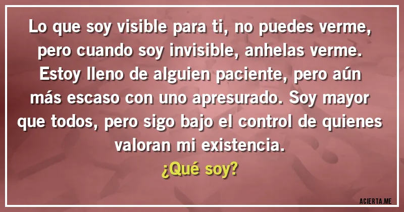 Acertijos - Lo que soy visible para ti, no puedes verme, pero cuando soy invisible, anhelas verme. Estoy lleno de alguien paciente, pero aún más escaso con uno apresurado. Soy mayor que todos, pero sigo bajo el control de quienes valoran mi existencia. 
¿Qué soy?