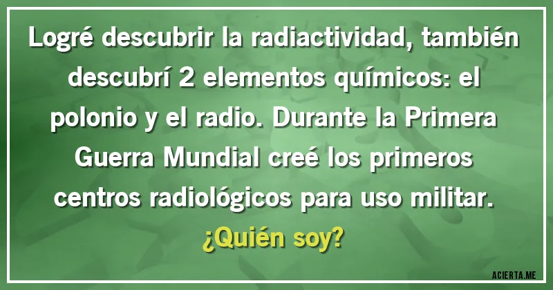 Acertijos - Logré descubrir la radiactividad, también descubrí 2 elementos químicos: el polonio y el radio. Durante la Primera Guerra Mundial creé los primeros centros radiológicos para uso militar.
¿Quién soy?