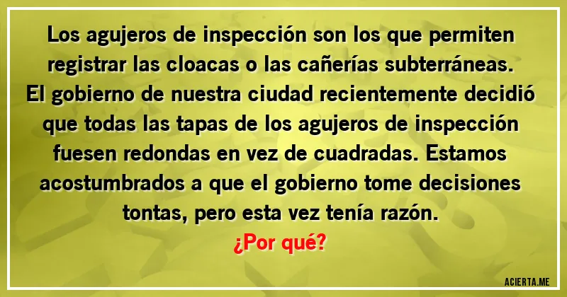 Acertijos - Los agujeros de inspección son los que permiten registrar las cloacas o las cañerías subterráneas. El gobierno de nuestra ciudad recientemente decidió que todas las tapas de los agujeros de inspección fuesen redondas en vez de cuadradas. Estamos acostumbrados a que el gobierno tome decisiones
tontas, pero esta vez tenía razón. 
¿Por qué?