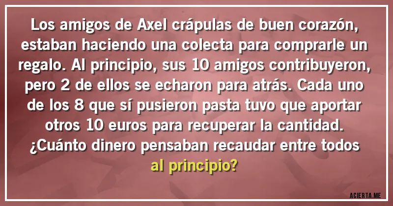 Acertijos - Los amigos de Axel crápulas de buen corazón, estaban haciendo una colecta para comprarle un regalo. Al principio, sus 10 amigos contribuyeron, pero 2 de ellos se echaron para atrás. Cada uno de los 8 que sí pusieron pasta tuvo que aportar otros 10 euros para recuperar la cantidad. 
¿Cuánto dinero pensaban recaudar entre todos al principio?