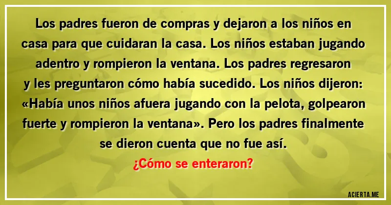 Acertijos - Los padres fueron de compras y dejaron a los niños en casa para que cuidaran la casa. Los niños estaban jugando adentro y rompieron la ventana. Los padres regresaron y les preguntaron cómo había sucedido. Los niños dijeron: «Había unos niños afuera jugando con la pelota, golpearon fuerte y rompieron la ventana». Pero los padres finalmente se dieron cuenta que no fue así.
¿Cómo se enteraron?