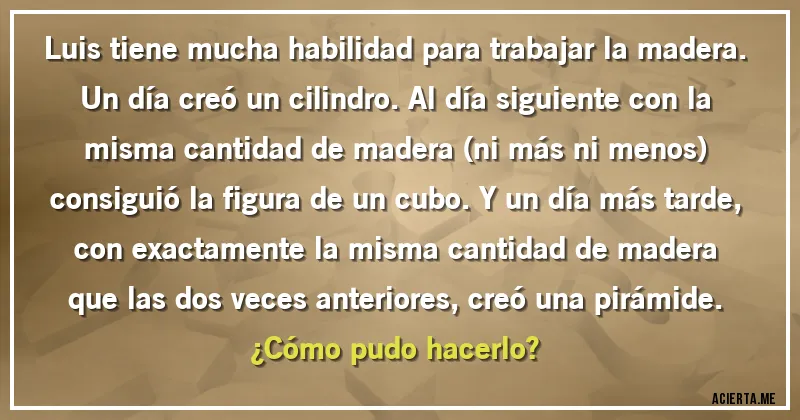 Acertijos - Luis tiene mucha habilidad para trabajar la madera. Un día creó un cilindro. Al día siguiente con la misma cantidad de madera (ni más ni menos) consiguió la figura de un cubo. Y un día más tarde, con exactamente la misma cantidad de madera que las dos veces anteriores, creó una pirámide.
¿Cómo pudo hacerlo?