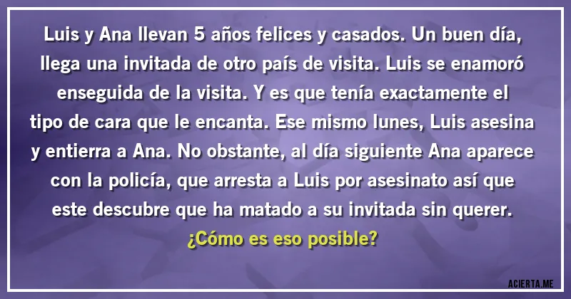 Acertijos - Luis y Ana llevan 5 años felices y casados. Un buen día, llega una invitada de otro país de visita. Luis se enamoró enseguida de la visita. Y es que tenía exactamente el tipo de cara que le encanta. Ese mismo lunes, Luis asesina y entierra a Ana. No obstante, al día siguiente Ana aparece con la policía, que arresta a Luis por asesinato así que este descubre que ha matado a su invitada sin querer. 
¿Cómo es eso posible?
