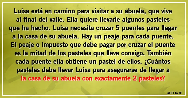 Acertijos - Luisa está en camino para visitar a su abuela, que vive al final del valle. Ella quiere llevarle algunos pasteles que ha hecho. Luisa necesita cruzar 5 puentes para llegar a la casa de su abuela. Hay un peaje para cada puente. El peaje o impuesto que debe pagar por cruzar el puente es la mitad de los pasteles que lleve consigo. También cada puente ella obtiene un pastel de ellos. ¿Cuántos pasteles debe llevar Luisa para asegurarse de llegar a la casa de su abuela con exactamente 2 pasteles?