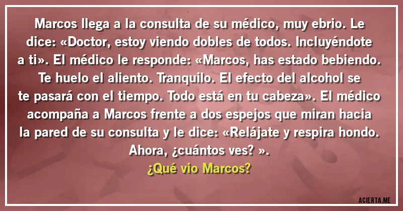 Acertijos - Marcos llega a la consulta de su médico, muy ebrio. Le dice: «Doctor, estoy viendo dobles de todos. Incluyéndote a ti». El médico le responde: «Marcos, has estado bebiendo. Te huelo el aliento. Tranquilo. El efecto del alcohol se te pasará con el tiempo. Todo está en tu cabeza». El médico acompaña a Marcos frente a dos espejos que miran hacia la pared de su consulta y le dice: «Relájate y respira hondo. Ahora, ¿cuántos ves?».
¿Qué vio Marcos?