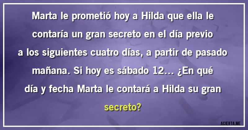Acertijos - Marta le prometió hoy a Hilda que ella le contaría un gran secreto en el día previo a los siguientes cuatro días, a partir de pasado mañana. Si hoy es sábado 12… ¿En qué día y fecha  Marta le contará a Hilda su gran
secreto?