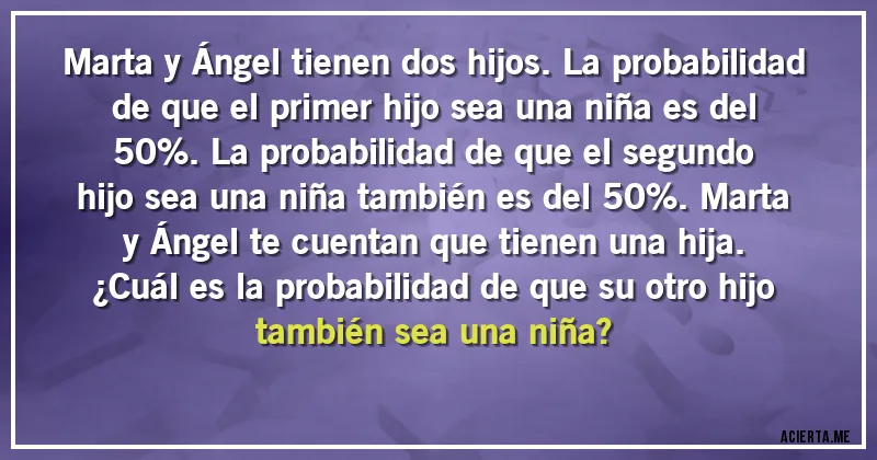Acertijos - Marta y Ángel tienen dos hijos. La probabilidad de que el primer hijo sea una niña es del 50%. La probabilidad de que el segundo hijo sea una niña también es del 50%. Marta y Ángel te cuentan que tienen una hija.
¿Cuál es la probabilidad de que su otro hijo también sea una niña?