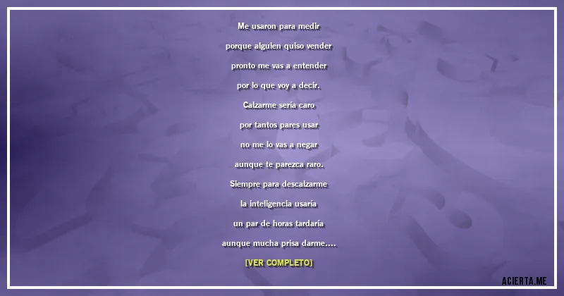 Acertijos - Me usaron para medir
porque alguien quiso vender
pronto me vas a entender
por lo que voy a decir.
Calzarme sería caro
por tantos pares usar
no me lo vas a negar
aunque te parezca raro.
Siempre para descalzarme
la inteligencia usaría
un par de horas tardaría
aunque mucha prisa darme.
Si de verdad los usara
como tanto pares son
al quitarlos despertara
a toda una población.
Con toda esta información
si tú eres algo sensata
vas a tener la ocasión
de decir de quién se trata.