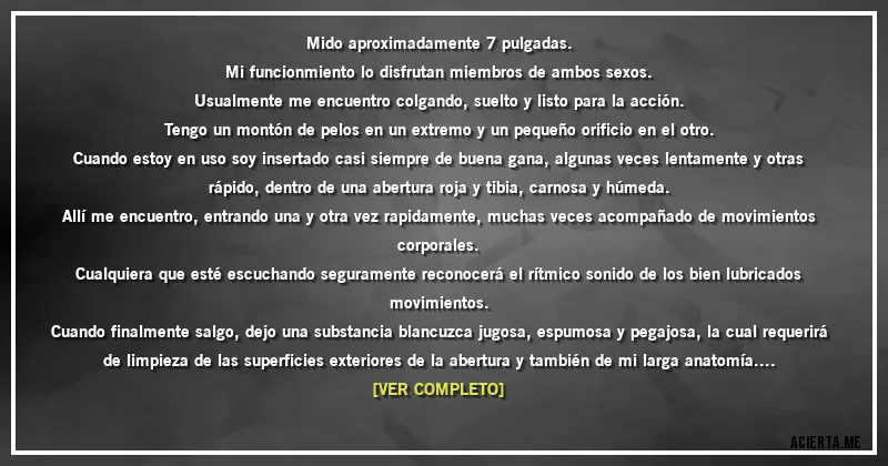Acertijos - Mido aproximadamente 7 pulgadas.
Mi funcionmiento lo disfrutan miembros de ambos sexos.
Usualmente me encuentro colgando, suelto y listo para la acción.
Tengo un montón de pelos en un extremo y un pequeño orificio en el otro.
Cuando estoy en uso soy insertado casi siempre de buena gana, algunas veces lentamente y otras rápido, dentro de una abertura roja y tibia, carnosa y húmeda.
Allí me encuentro, entrando una y otra vez rapidamente, muchas veces acompañado de movimientos corporales.
Cualquiera que esté escuchando seguramente reconocerá el rítmico sonido de los bien lubricados movimientos.
Cuando finalmente salgo, dejo una substancia blancuzca jugosa, espumosa y pegajosa, la cual requerirá de limpieza de las superficies exteriores de la abertura y también de mi larga anatomía.
Después de haber terminado regreso a mi libre estado de descanso, listo para otro poco de acción.
Si me va bien volveré a ese maravilloso estado de clímax dos o tres veces por día.