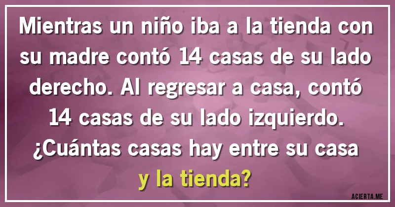 Acertijos - Mientras un niño iba a la tienda con su madre contó 14 casas de su lado derecho. Al regresar a casa, contó 14 casas de su lado izquierdo.
¿Cuántas casas hay entre su casa y la tienda?