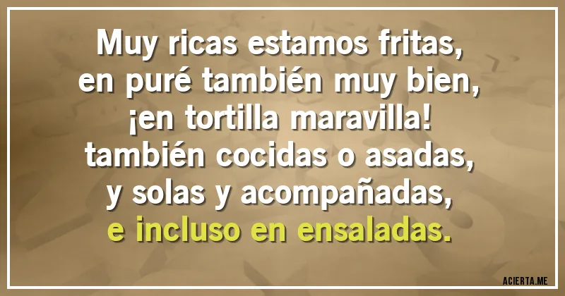Acertijos - Muy ricas estamos fritas,
en puré también muy bien,
¡en tortilla maravilla!
también cocidas o asadas,
y solas y acompañadas,
e incluso en ensaladas.