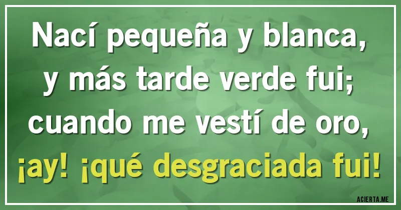 Acertijos - Nací pequeña y blanca, y más tarde verde fui;
cuando me vestí de oro, ¡ay! ¡qué desgraciada fui!