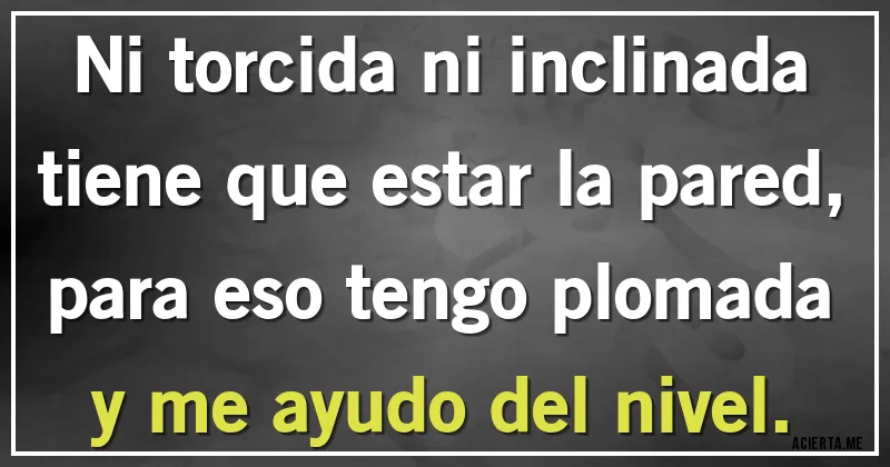 Acertijos - Ni torcida ni inclinada
tiene que estar la pared,
para eso tengo plomada
y me ayudo del nivel. Acertijos - Ni torcida ni inclinada
tiene que estar la pared,
para eso tengo plomada
y me ayudo del nivel.