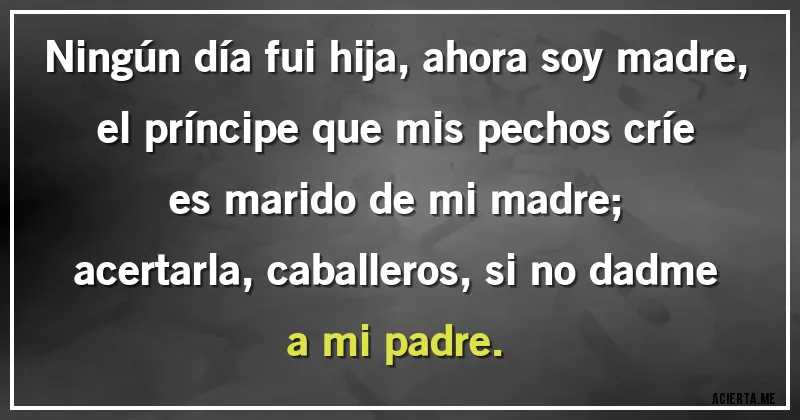 Acertijos - Ningún día fui hija, ahora soy madre,		
el príncipe que mis pechos críe es marido de mi madre;		
acertarla, caballeros, si no dadme a mi padre.