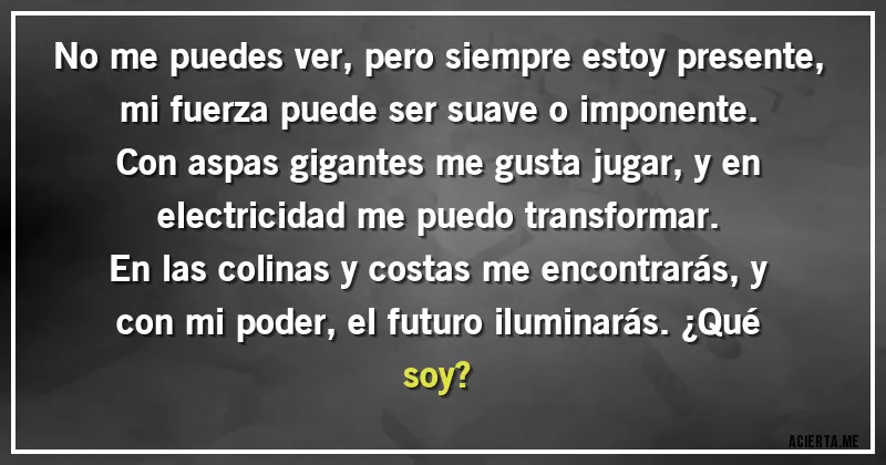 Acertijos - No me puedes ver, pero siempre estoy presente, mi fuerza puede ser suave o imponente. Con aspas gigantes me gusta jugar, y en electricidad me puedo transformar.

En las colinas y costas me encontrarás, y con mi poder, el futuro iluminarás. ¿Qué soy?