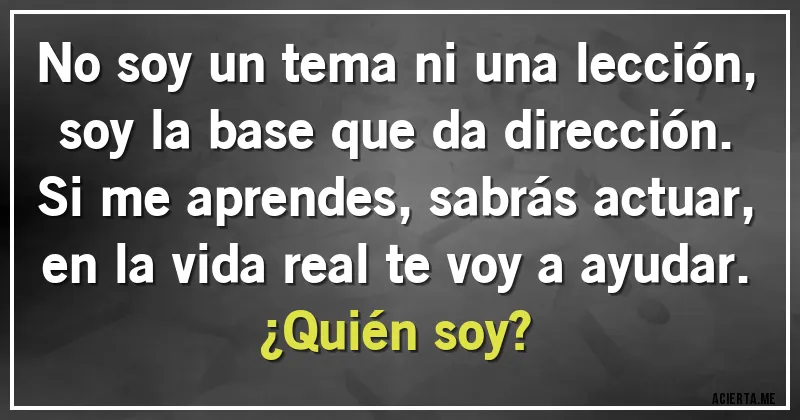 Acertijos - No soy un tema ni una lección,
soy la base que da dirección.
Si me aprendes, sabrás actuar,
en la vida real te voy a ayudar.
 ¿Quién soy?