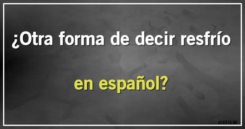 Acertijos - ¿Otra forma de decir resfrío en español?
