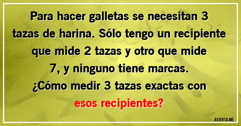 Acertijos - Para hacer galletas se necesitan 3 tazas de harina. Sólo tengo un recipiente que mide 2 tazas y otro que mide 7, y ninguno tiene marcas. 
¿Cómo medir 3 tazas exactas con esos recipientes?