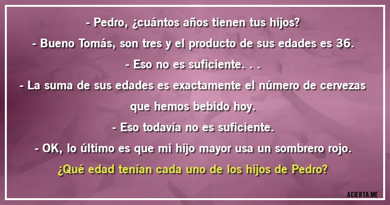 Acertijos - - Pedro, ¿cuántos años tienen tus hijos?
- Bueno Tomás, son tres y el producto de sus edades es 36.
- Eso no es suficiente...
- La suma de sus edades es exactamente el número de cervezas que hemos bebido hoy.
- Eso todavía no es suficiente.
- OK, lo último es que mi hijo mayor usa un sombrero rojo.

¿Qué edad tenían cada uno de los hijos de Pedro?