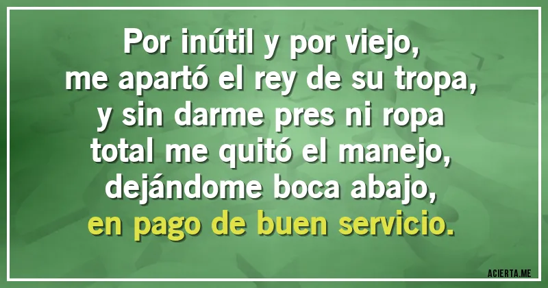 Acertijos - Por inútil y por viejo,    
me apartó el rey de su tropa,    
y sin darme pres ni ropa    
total me quitó el manejo,    
dejándome boca abajo,    
en pago de buen servicio.
