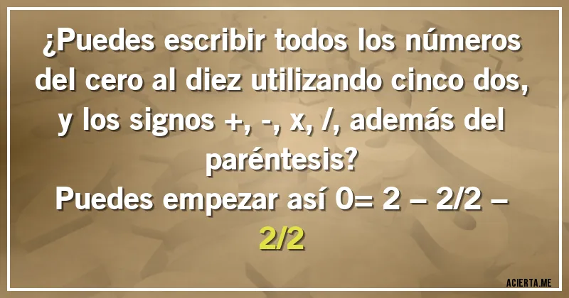 Acertijos - ¿Puedes escribir todos los números del cero al diez utilizando cinco dos, y los signos +, -, x, /, además del paréntesis?
Puedes empezar así 0= 2 – 2/2 – 2/2