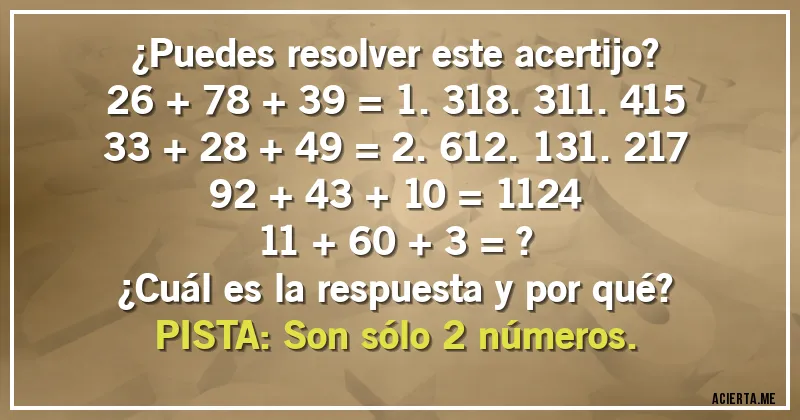 Acertijos - ¿Puedes resolver este acertijo?

26 + 78 + 39 = 1.318.311.415
33 + 28 + 49 = 2.612.131.217
92 + 43 + 10 = 1124
11 + 60 + 3 = ?

¿Cuál es la respuesta y por qué?
PISTA: Son sólo 2 números.