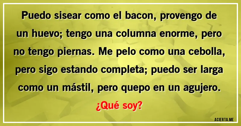 Acertijos - Puedo sisear como el bacon, provengo de un huevo; tengo una columna enorme, pero no tengo piernas. Me pelo como una cebolla, pero sigo estando completa; puedo ser larga como un mástil, pero quepo en un agujero. 
¿Qué soy?