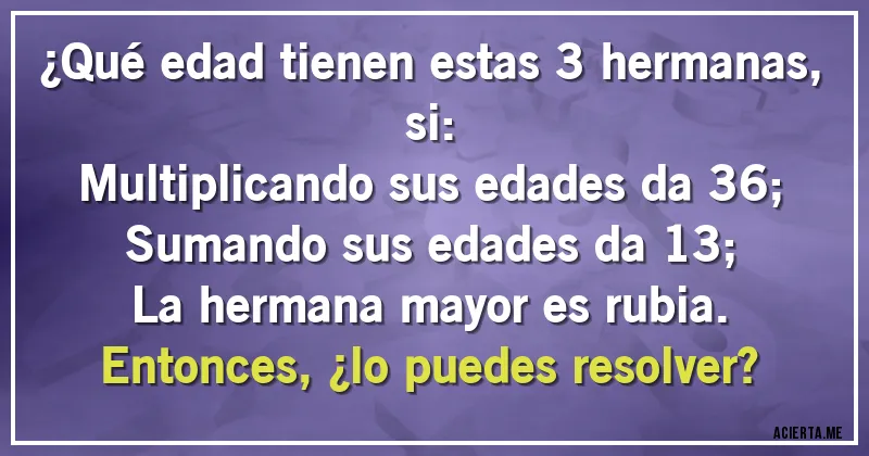 Acertijos - ¿Qué edad tienen estas 3 hermanas, si:
Multiplicando sus edades da 36;
Sumando sus edades da 13;
La hermana mayor es rubia.
Entonces, ¿lo puedes resolver?