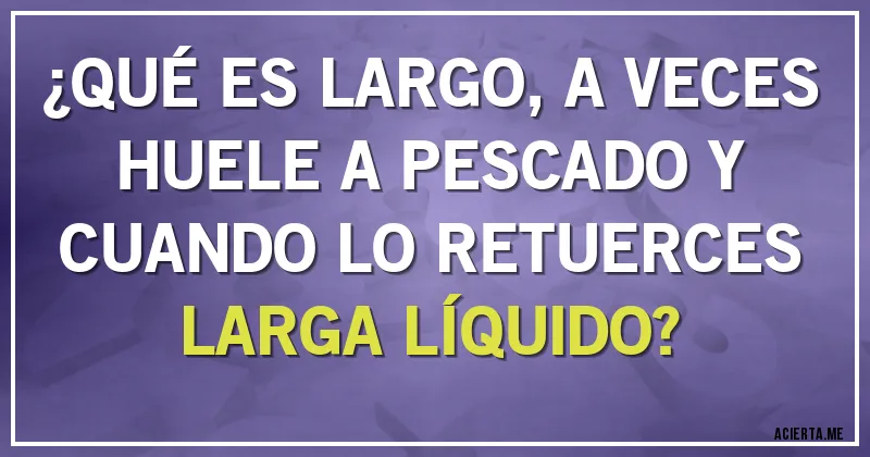 Acertijos - ¿QUÉ ES LARGO, A VECES HUELE A PESCADO Y CUANDO LO RETUERCES LARGA LÍQUIDO?