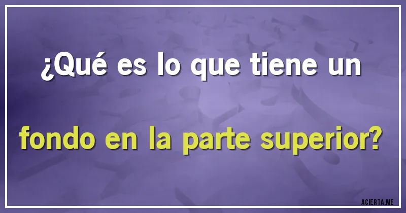 Acertijos - ¿Qué es lo que tiene un fondo en la parte superior?